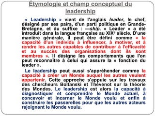 Étymologie et champ conceptuel du
leadership
« Leadership » vient de l'anglais leader, le chef,
désigné par ses pairs, d'un parti politique en Grande-
Bretagne, et du suffixe : —ship. « Leader » a été
introduit dans la langue française au XIXe siècle. D'une
manière générale, il peut être défini comme « la
capacité d'un individu à influencer, à motiver, et à
rendre les autres capables de contribuer à l'efficacité
et au succès des organisations dont ils sont
membres ». Il désigne les comportements que l'on
peut reconnaître à celui qui assure la « fonction du
leader ».
Le leadership peut aussi s'appréhender comme la
capacité à créer un Monde auquel les autres veulent
appartenir. Cette approche s'appuie sur les travaux
des chercheurs Boltanski et Thévenot sur la théorie
des Mondes. Le leadership est alors la capacité à
diagnostiquer et comprendre le Monde actuel, à
concevoir et incarner le Monde voulu et enfin à
construire les passerelles pour que les autres acteurs
rejoignent le Monde voulu.
 