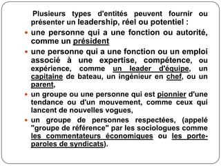 Plusieurs types d'entités peuvent fournir ou
présenter un leadership, réel ou potentiel :
 une personne qui a une fonction ou autorité,
comme un président
 une personne qui a une fonction ou un emploi
associé à une expertise, compétence, ou
expérience, comme un leader d'équipe, un
capitaine de bateau, un ingénieur en chef, ou un
parent,
 un groupe ou une personne qui est pionnier d'une
tendance ou d'un mouvement, comme ceux qui
lancent de nouvelles vogues,
 un groupe de personnes respectées, (appelé
"groupe de référence" par les sociologues comme
les commentateurs économiques ou les porte-
paroles de syndicats).
 