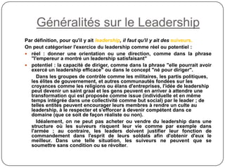 Généralités sur le Leadership
Par définition, pour qu'il y ait leadership, il faut qu'il y ait des suiveurs.
On peut catégoriser l'exercice du leadership comme réel ou potentiel :
 réel : donner une orientation ou une direction, comme dans la phrase
"l'empereur a montré un leadership satisfaisant"
 potentiel : la capacité de diriger, comme dans la phrase "elle pourrait avoir
exercé un leadership efficace" ou dans le concept "né pour diriger".
Dans les groupes de contrôle comme les militaires, les partis politiques,
les élites de gouvernement, et autres communautés fondées sur les
croyances comme les religions ou élans d'entreprises, l'idée de leadership
peut devenir un saint graal et les gens peuvent en arriver à attendre une
transformation qui est proposée comme issue (individuelle et en même
temps intégrée dans une collectivité comme but social) par le leader ; de
telles entités peuvent encourager leurs membres à rendre un culte au
leadership, à le respecter et s'efforcer à devenir compétent dans ce
domaine (que ce soit de façon réaliste ou non).
Idéalement, on ne peut pas acheter ou vendre du leadership dans une
structure où les suiveurs risquent leur vie comme par exemple dans
l'armée ; au contraire, les leaders doivent justifier leur fonction de
commandement dans l'esprit de leurs soldats afin d'obtenir d'eux le
meilleur. Dans une telle situation, les suiveurs ne peuvent que se
soumettre sans condition ou se révolter.
 