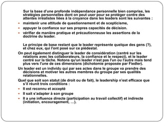 Sur la base d’une profonde indépendance personnelle bien comprise, les
stratégies personnelles dont on peut user pour se protéger contre des
attentes irréalistes liées à la croyance dans les leaders sont les suivantes :
 maintenir une attitude de questionnement et de scepticisme,
 appuyer la confiance sur ses propres capacités de décision.
 vérifier de manière pratique et précautionneuse les assertions de la
doctrine du leader.
Le principe de base restant que le leader représente quelque des gens (?),
et chez eux, qui l'ont posé sur ce piédestal.
On peut également distinguer le leader de considération (centré sur les
relations avec les collaborateurs, la confiance et le respect), et le leader
centré sur la tâche. Notons qu'un leader n'est pas l'un ou l'autre mais tend
plus vers l'une de ces dimensions (dichotomie proposée par Fiedler).
Un leader est un individu qui par ses actes dans le groupe va prendre des
décisions et motiver les autres membres du groupe par ses qualités
relationnelles.
Quel que soit son statut (de droit ou de fait), le leadership n’est efficace que
s’il réunit trois conditions :
 Il est reconnu et accepté
 Il sait s’adapter à son groupe
 Il a une influence directe (participation au travail collectif) et indirecte
(initiation, encouragement, …).
 