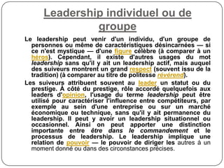 Leadership individuel ou de
groupe
Le leadership peut venir d'un individu, d'un groupe de
personnes ou même de caractéristiques désincarnées — si
ce n'est mystique — d'une figure célèbre (à comparer à un
héros). Cependant, il existe d'autres usages du mot
leadership sans qu'il y ait un leadership actif, mais auquel
des suiveurs montrent un grand respect (souvent issu de la
tradition) (à comparer au titre de politesse révérend).
Les suiveurs attribuent souvent au leader un statut ou du
prestige. À côté du prestige, rôle accordé quelquefois aux
leaders d'opinion, l'usage du terme leadership peut être
utilisé pour caractériser l'influence entre compétiteurs, par
exemple au sein d'une entreprise ou sur un marché
économique ou technique, sans qu'il y ait permanence du
leadership. Il peut y avoir un leadership situationnel ou
occasionnel. Ainsi on peut apporter une distinction
importante entre être dans le commandement et le
processus de leadership. Le leadership implique une
relation de pouvoir — le pouvoir de diriger les autres à un
moment donné ou dans des circonstances précises.
 