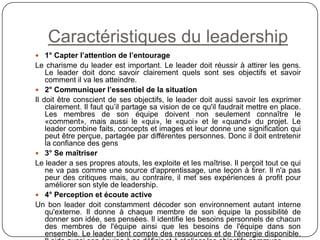 Caractéristiques du leadership
 1° Capter l’attention de l’entourage
Le charisme du leader est important. Le leader doit réussir à attirer les gens.
Le leader doit donc savoir clairement quels sont ses objectifs et savoir
comment il va les atteindre.
 2° Communiquer l’essentiel de la situation
Il doit être conscient de ses objectifs, le leader doit aussi savoir les exprimer
clairement. Il faut qu’il partage sa vision de ce qu'il faudrait mettre en place.
Les membres de son équipe doivent non seulement connaître le
«comment», mais aussi le «qui», le «quoi» et le «quand» du projet. Le
leader combine faits, concepts et images et leur donne une signification qui
peut être perçue, partagée par différentes personnes. Donc il doit entretenir
la confiance des gens
 3° Se maîtriser
Le leader a ses propres atouts, les exploite et les maîtrise. Il perçoit tout ce qui
ne va pas comme une source d'apprentissage, une leçon à tirer. Il n'a pas
peur des critiques mais, au contraire, il met ses expériences à profit pour
améliorer son style de leadership.
 4° Perception et écoute active
Un bon leader doit constamment décoder son environnement autant interne
qu'externe. Il donne à chaque membre de son équipe la possibilité de
donner son idée, ses pensées. Il identifie les besoins personnels de chacun
des membres de l'équipe ainsi que les besoins de l'équipe dans son
ensemble. Le leader tient compte des ressources et de l'énergie disponible.
 