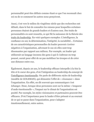 personnalité peut être définie comme étant ce que l’on reconnaît chez
soi ou de ce comment les autres nous perçoivent.

Aussi, c’est vers le milieu du vingtième siècle que des recherches ont
débuté, dans le but de connaître les raisons pour lesquelles certaines
personnes étaient de grands leaders et d’autres non. Des traits de
personnalités en sont ressortis, ce qui fût la naissance de la théorie des
traits du leadership. En voici quelques exemples: L’intelligence, la
confiance en-soi, la détermination, l’intégrité, la sociabilité… Certaines
de ces caractéristiques personnelles du leader peuvent s’avérer
négatives à l’organisation, advenant le cas où elles sont trop
dissonantes par rapport aux milieux. Par exemple, un leader qui
utiliserait un langage inconnu des gens à qui il s’adresse ou trop
poussé, aurait pour effet de ne pas mobiliser les troupes et de créer
une distance entre eux.

Également, depuis 20 ans, le leadership efficace interpelle à la fois la
tête et le coeur des gens, d’où l’intégration au leadership du concept de
l’intelligence émotionnelle. On parle de différents styles de leadership
(modèle de GOLEMAN), qui démontre l’effet de « résonance » dans
l’organisation. En effet, on dit souvent que communiquer c’est
échanger. Donc, lorsque deux personnes sont sur la même « longueur
d’onde émotionnelle », l’impact sur le climat de l’organisation est
positif. Par exemple, les styles visionnaires et partenaires peuvent être
efficaces. D’où l’importance pour le leader d’être présent et au courant
de ce qui se passe dans l’organisation, pour s’adapter
émotionnellement, entre autres.
 