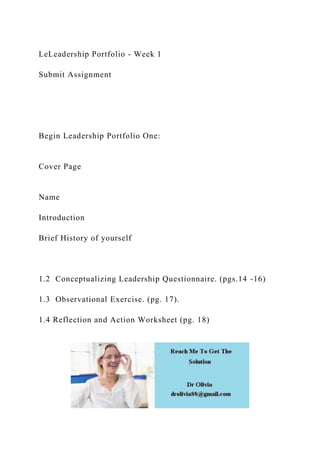LeLeadership Portfolio - Week 1
Submit Assignment
Begin Leadership Portfolio One:
Cover Page
Name
Introduction
Brief History of yourself
1.2 Conceptualizing Leadership Questionnaire. (pgs.14 -16)
1.3 Observational Exercise. (pg. 17).
1.4 Reflection and Action Worksheet (pg. 18)
 