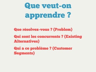 Que veut-on
apprendre ?
Que résolvez-vous ? (Problem)
Qui sont les concurrents ? (Existing
Alternatives)
Qui a ce problème ? (Customer
Segments)

 