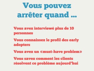 Vous pouvez
arrêter quand ...
Vous avez interviewé plus de 10
personnes
Vous connaissez le profil des early
adopters
Vous avez un «must-have problem»
Vous savez comment les clients
résolvent ce problème aujourd’hui

 