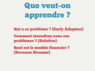 Que veut-on
apprendre ?
Qui a ce problème ? (Early Adopters)
Comment résoudrez-vous ces
problèmes ? (Solution)
Quel est le modèle financier ?
(Revenue Streams)

 