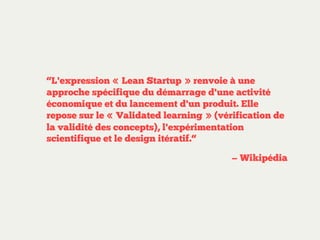 “L'expression « Lean Startup » renvoie à une
approche spécifique du démarrage d'une activité
économique et du lancement d'un produit. Elle
repose sur le « Validated learning » (vérification de
la validité des concepts), l'expérimentation
scientifique et le design itératif.“
— Wikipédia

 