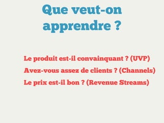 Que veut-on
apprendre ?
Le produit est-il convainquant ? (UVP)
Avez-vous assez de clients ? (Channels)
Le prix est-il bon ? (Revenue Streams)

 