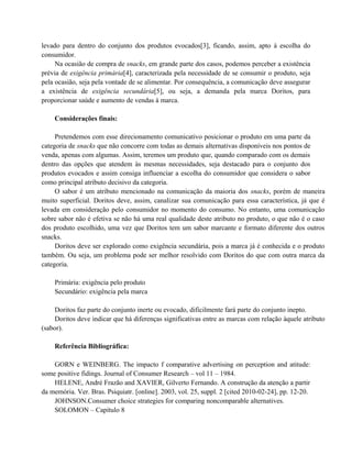 levado para dentro do conjunto dos produtos evocados[3], ficando, assim, apto à escolha do
consumidor.
Na ocasião de compra de snacks, em grande parte dos casos, podemos perceber a existência
prévia de exigência primária[4], caracterizada pela necessidade de se consumir o produto, seja
pela ocasião, seja pela vontade de se alimentar. Por consequência, a comunicação deve assegurar
a existência de exigência secundária[5], ou seja, a demanda pela marca Doritos, para
proporcionar saúde e aumento de vendas à marca.
Considerações finais:
Pretendemos com esse direcionamento comunicativo posicionar o produto em uma parte da
categoria de snacks que não concorre com todas as demais alternativas disponíveis nos pontos de
venda, apenas com algumas. Assim, teremos um produto que, quando comparado com os demais
dentro das opções que atendem às mesmas necessidades, seja destacado para o conjunto dos
produtos evocados e assim consiga influenciar a escolha do consumidor que considera o sabor
como principal atributo decisivo da categoria.
O sabor é um atributo mencionado na comunicação da maioria dos snacks, porém de maneira
muito superficial. Doritos deve, assim, canalizar sua comunicação para essa característica, já que é
levada em consideração pelo consumidor no momento do consumo. No entanto, uma comunicação
sobre sabor não é efetiva se não há uma real qualidade deste atributo no produto, o que não é o caso
dos produto escolhido, uma vez que Doritos tem um sabor marcante e formato diferente dos outros
snacks.
Doritos deve ser explorado como exigência secundária, pois a marca já é conhecida e o produto
também. Ou seja, um problema pode ser melhor resolvido com Doritos do que com outra marca da
categoria.
Primária: exigência pelo produto
Secundário: exigência pela marca
Doritos faz parte do conjunto inerte ou evocado, dificilmente fará parte do conjunto inepto.
Doritos deve indicar que há diferenças significativas entre as marcas com relação àquele atributo
(sabor).
Referência Bibliográfica:
GORN e WEINBERG. The impacto f comparative advertising on perception and atitude:
some positive fidings. Journal of Consumer Research – vol 11 – 1984.
HELENE, André Frazão and XAVIER, Gilverto Fernando. A construção da atenção a partir
da memória. Ver. Bras. Psiquiatr. [online]. 2003, vol. 25, suppl. 2 [cited 2010-02-24], pp. 12-20.
JOHNSON.Consumer choice strategies for comparing noncomparable alternatives.
SOLOMON – Capítulo 8

 