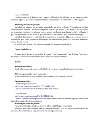 -Ação Giant Pack:
Um enorme pacote de Doritos, com 3 metros e 132 quilos, foi utilizado em um concurso online
da marca: a pessoa que acertasse quantas tortilhas havia dentro do pacote levava o Doritos gigante.
Atributos percebidos no produto:
Variedade de sabores: queijo nacho, sweetchilli, late night e dippas. Principalmente os dois
últimos sabores “indicam” o consumo em grupo, uma vez que o sabor “Late Night” é um snack para
ser consumido à noite (provavelmente com os amigos em alguma festa, balada ou bar) e o Dippas, é
para ser consumido com um molho, o que o caracteriza com um snack para reuniões com amigos.
Variedade de tamanhos: a maioria é disponível apenas no tamanho 55g, o que contraria o que é
comunicado, pois é uma quantidade pequena para ser consumida em galera, só é suficiente para matar
a fome de uma pessoa.
A reunião entre amigos é um atributo ressaltado em todas as comunicações
Concorrência Direta:
A concorrência direta tem um produto da própria PepsiCo como maior rival: Ruffles. É um Snack
tradicional e consolidado com atributos muito parecidos com os de Doritos.
Ruffles:
Atributos anunciados:
Snack saboroso, com diversas possibilidades de consumo, variedade de tamanhos, divertido.
Atributos apresentados nas propagandas:
Novas possibilidades, adaptável a diversas situações, individuais ou coletivas.
Exs de propagandas:
- Ruffles: Faça-me um sabor:
http://www.youtube.com/watch?v=VVeQaKDRHz0
Convida o consumidor a criar um novo sabor para Ruffles.
- Possibilidades:
http://www.youtube.com/watch?v=Ev7hPKKc9Gk
Chama o consumidor tanto para o uso individual como coletivo do produto, seguindo o raciocínio
de produto adaptável a diversas situações.
Atributos percebidos no produto:
Novas possibilidades: criação de um novo sabor, escolhido pelo consumidor.
Adaptável a diversas situações: pode ser consumido sozinho, com um amigo, com mais gente ou
em turma. Cada tamanho de salgadinho cria uma nova possibilidade.

 