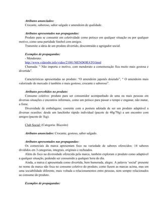 Atributos anunciados:
Crocante, saboroso, sabor salgado e amendoim de qualidade.
Atributos apresentados nas propagandas:
Produto para se consumir em coletividade como petisco em qualquer situação ou por qualquer
motivo, como uma partidade futebol com amigos.
Transmite a ideia de um produto divertido, descontraído e agregador social.
Exemplos de propagandas:
- Mendorato:
http://www.videosbr.info/video/21081/MENDORATO.html
Chamada: “ Não importa o motivo, com mendorato a comemoração fica muito mais gostosa e
divertida”.
Características apresentadas ao produto: “O amendoim japonês dourado”, “ O amendoim mais
valorizado do mercado é também o mais gostoso, crocante e saboroso”.
Atributos percebidos no produto:
Consumo coletivo: produto para ser consumidor acompanhado de uma ou mais pessoas em
diversas situações e encontros informais, como um petisco para passar o tempo e enganar, não matar,
a fome.
Diversidade de embalagens: coerente com a postura adotada de ser um produto adaptável a
diversas ocasiões: desde um lanchinho rápido individual (pacote de 40g/70g) a um encontro com
amigos (pacote de 1kg).
Club Social: (Categoria: Biscoito)
Atributos anunciados: Crocante, gostoso, sabor salgado.
Atributos apresentados nas propagandas:
Os comerciais da marca apresentam foco na variedade de sabores oferecidos: 14 sabores
divididos em 3 categorias, integrais, originais e recheados.
Além do foco na diversidade oferecida pela marca, também exploram o produto como adaptável
a qualquer situação, podendo ser consumido a qualquer hora do dia.
Ainda, a marca é apresentada como divertida, bem humorada, alegre. A palavra ‘social’ presente
no nome da marca não foca no consumo coletivo do produto, como fazem as marcas acima, mas em
uma sociabilidade diferente, mais voltada a relacionamentos entre pessoas, nem sempre relacionados
ao consumo do produto.
Exemplos de propagandas:

 