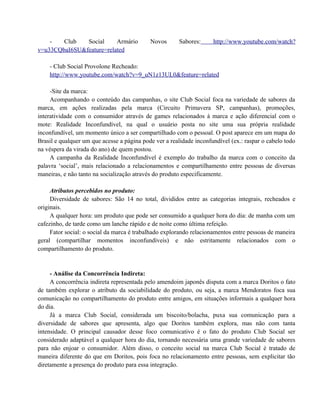 Club
Social
Armário
v=u33CQbaI6SU&feature=related

Novos

Sabores:

http://www.youtube.com/watch?

- Club Social Provolone Recheado:
http://www.youtube.com/watch?v=9_uN1z13UL0&feature=related
-Site da marca:
Acompanhando o conteúdo das campanhas, o site Club Social foca na variedade de sabores da
marca, em ações realizadas pela marca (Circuito Primavera SP, campanhas), promoções,
interatividade com o consumidor através de games relacionados à marca e ação diferencial com o
mote: Realidade Inconfundível, na qual o usuário posta no site uma sua própria realidade
inconfundível, um momento único a ser compartilhado com o pessoal. O post aparece em um mapa do
Brasil e qualquer um que acesse a página pode ver a realidade inconfundível (ex.: raspar o cabelo todo
na véspera da virada do ano) de quem postou.
A campanha da Realidade Inconfundível é exemplo do trabalho da marca com o conceito da
palavra ‘social’, mais relacionado a relacionamentos e compartilhamento entre pessoas de diversas
maneiras, e não tanto na socialização através do produto especificamente.
Atributos percebidos no produto:
Diversidade de sabores: São 14 no total, divididos entre as categorias integrais, recheados e
originais.
A qualquer hora: um produto que pode ser consumido a qualquer hora do dia: de manha com um
cafezinho, de tarde como um lanche rápido e de noite como última refeição.
Fator social: o social da marca é trabalhado explorando relacionamentos entre pessoas de maneira
geral (compartilhar momentos inconfundíveis) e não estritamente relacionados com o
compartilhamento do produto.

- Análise da Concorrência Indireta:
A concorrência indireta representada pelo amendoim japonês disputa com a marca Doritos o fato
de também explorar o atributo da sociabilidade do produto, ou seja, a marca Mendoratos foca sua
comunicação no compartilhamento do produto entre amigos, em situações informais a qualquer hora
do dia.
Já a marca Club Social, considerada um biscoito/bolacha, puxa sua comunicação para a
diversidade de sabores que apresenta, algo que Doritos também explora, mas não com tanta
intensidade. O principal causador desse foco comunicativo é o fato do produto Club Social ser
considerado adaptável a qualquer hora do dia, tornando necessária uma grande variedade de sabores
para não enjoar o consumidor. Além disso, o conceito social na marca Club Social é tratado de
maneira diferente do que em Doritos, pois foca no relacionamento entre pessoas, sem explicitar tão
diretamente a presença do produto para essa integração.

 