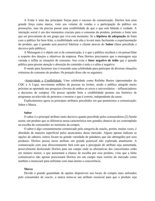 A Fonte é uma das principais forças para o sucesso da comunicação. Doritos tem uma
grande força como marca, visto seu volume de vendas e a participação do público em
promoções, mas ela precisa passar uma credibilidade de que o que está falando é verdade. A
interação social é um dos momentos cruciais para o consumo do produto, portanto a fonte tem
que ser proveniente de um grupo que viva este momento. Se a hipótese de adequação da fonte
com o público for bem feita, a credibilidade será alta e levará mais facilmente a experimentação
do produto, que é quando será possível fidelizar o cliente através do Sabor (fator percebido e
decisivo pelo público).
A Mensagem é o objeto em si da comunicação, é o que o público receberá e irá pensar/falar
a respeito dos desejos e objetivos da empresa. Para Doritos precisamos que a mensagem seja
variada e reflita as situações de consumo. Isso evita o fator negativo de tédio que é quando
público para prestar atenção e absorção do conteúdo é nula e o afeto é negativo.
O modo para fazermos isso é trazendo uma celebridade para participar de diversas situações
rotineiras do consumo do produto. Os porquês disso são os seguintes:
-Atratividade e Credibilidade: Uma celebridade como Rafinha Bastos (apresentador do
CQC e A Liga), movimenta milhões de pessoas no twitter, sendo o público atingido muito
próximo ao apontado nas pesquisas (Jovens de ambos os sexos e universitários – influenciadores
e decisores de compra). Ele possui opinião forte e credibilidade perante seu histórico de
programas na televisão de protestos e mostrar o que é correto, independente da causa.
Explicitaremos agora os principais atributos percebidos em que pautaremos a comunicação:
Sabor e Marca.
Sabor
O sabor é o principal atributo tanto decisivo quanto percebido pelos consumidores.[2] Sendo
assim, um produto que se diferencie nessa característica tem grandes chances de ser contemplado
na escolha do consumidor no momento da compra.
O sabor é algo constantemente comunicado pela categoria de snacks, porém, muitas vezes, é
abordado de maneira superficial pelos anunciantes desse mercado. Alguns apenas indicam as
opções de sabores, outros focam na grande variedade de paladares que são abrangidos por seus
produtos. Doritos possui nesse atributo um grande potencial não explorado atualmente. A
comunicação com esse direcionamento fará com que a percepção do atributo seja aumentada,
possivelmente deslocando Doritos para um campo onde as alternativas dos concorrentes estão
em número menor, o que aumentará a chance de escolha por esse produto, visto que a linha
comunicativa não apenas posicionará Doritos em um campo mais restrito do mercado como
também o municiará para enfrentar com mais ânimo a concorrência.
Marca
Devido à grande quantidade de opções disponíveis nos locais de compra mais utilizados
pelo consumidor de snacks, a marca torna-se um atributo essencial para que o produto seja

 
