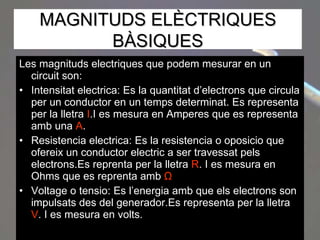 Les magnituds electriques que podem mesurar en un circuit son: Intensitat electrica: Es la quantitat d’electrons que circula per un conductor en un temps determinat. Es representa per la lletra  I .I es mesura en Amperes que es representa amb una  A . Resistencia electrica: Es la resistencia o oposicio que ofereix un conductor electric a ser travessat pels electrons.Es reprenta per la lletra  R . I es mesura en Ohms que es reprenta amb  Ω   Voltage o tensio: Es l’energia amb que els electrons son impulsats des del generador.Es representa per la lletra  V . I es mesura en volts. MAGNITUDS ELÈCTRIQUES BÀSIQUES 