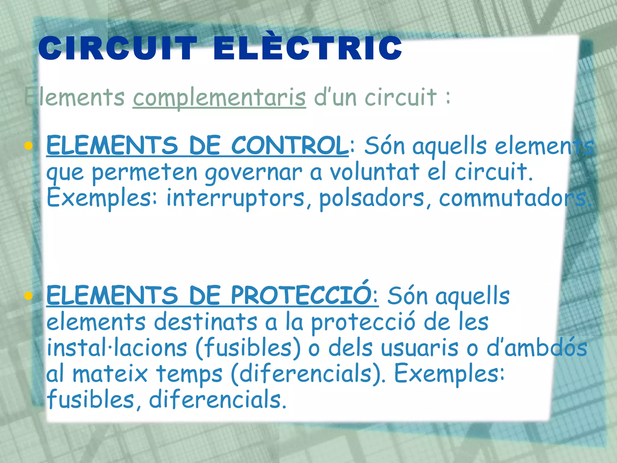 CIRCUIT ELÈCTRIC  ELEMENTS DE CONTROL : Són aquells elements que permeten governar a voluntat el circuit. Exemples: interruptors, polsadors, commutadors. ELEMENTS DE PROTECCIÓ :  Són aquells elements destinats a la protecció de les instal·lacions (fusibles) o dels usuaris o d’ambdós al mateix temps (diferencials). Exemples: fusibles, diferencials. Elements  complementaris  d’un circuit : 