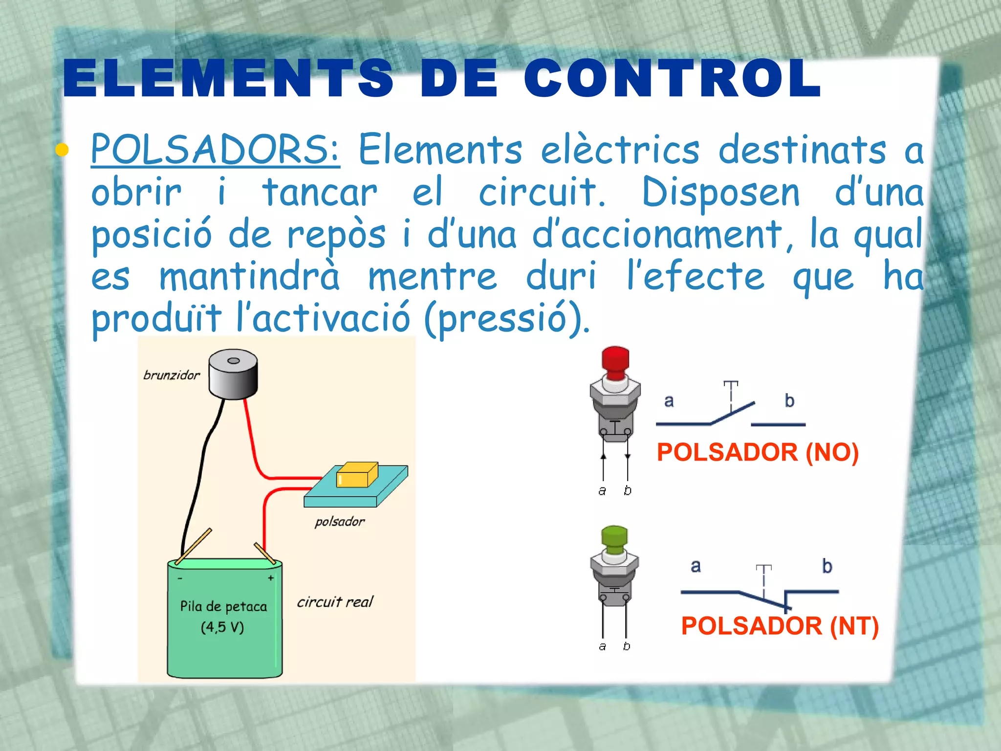 ELEMENTS DE CONTROL POLSADORS:  Elements elèctrics destinats a obrir i tancar el circuit. Disposen d’una posició de repòs i d’una d’accionament, la qual es mantindrà mentre duri l’efecte que ha produït l’activació (pressió). POLSADOR (NO) POLSADOR (NT) 