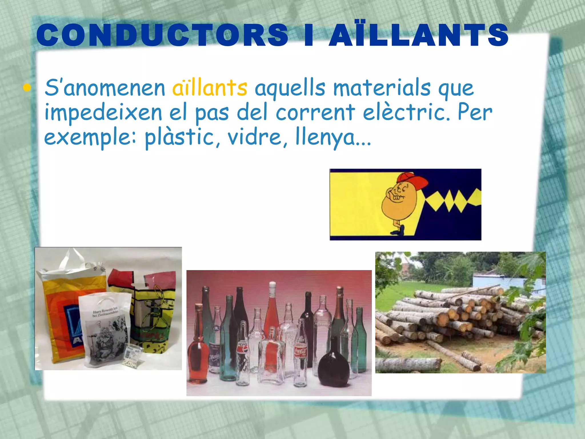 CONDUCTORS I AÏLLANTS S’anomenen  aïllants  aquells materials que impedeixen el pas del corrent elèctric. Per exemple: plàstic, vidre, llenya...  