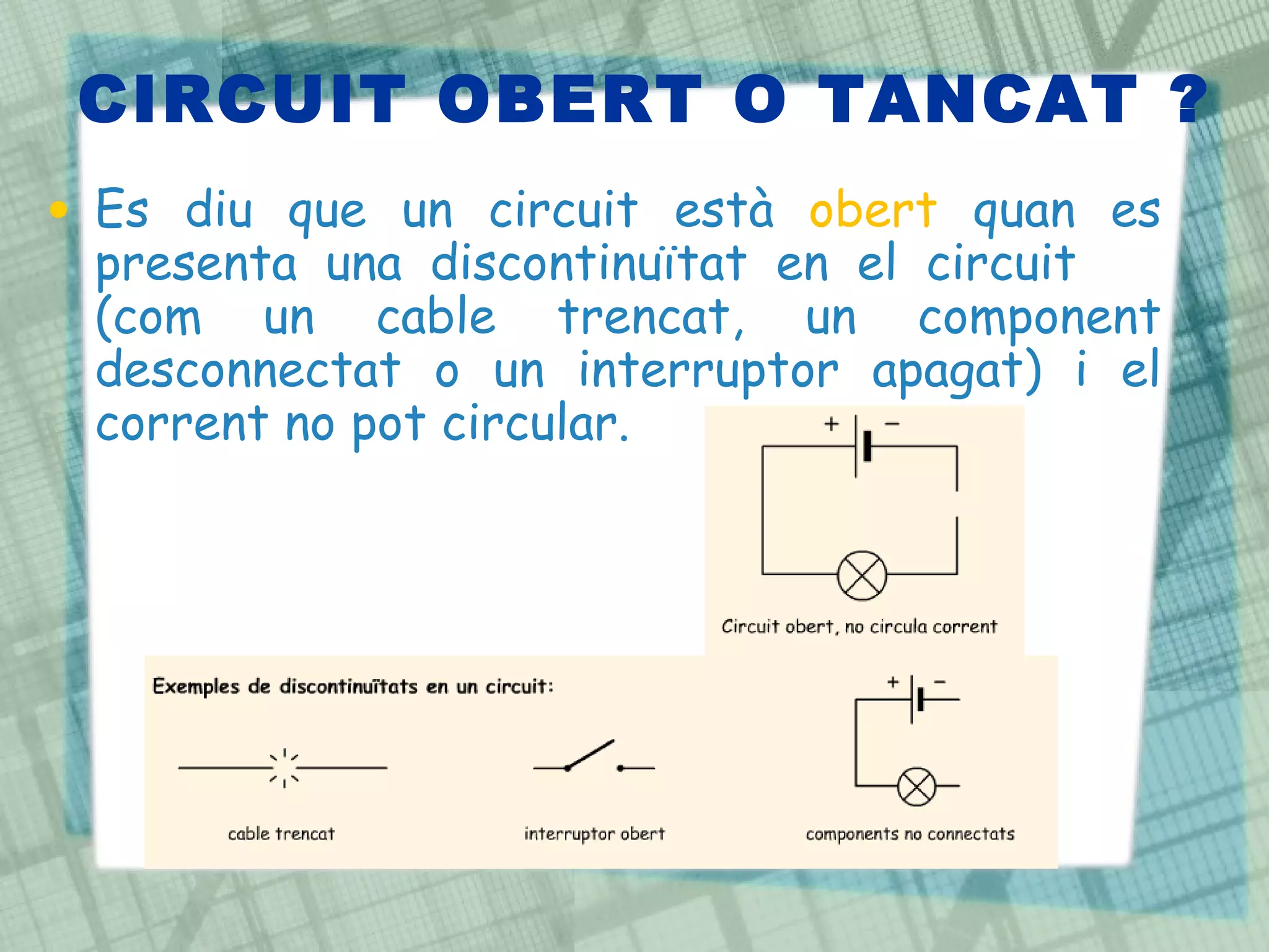 CIRCUIT OBERT O TANCAT ? Es diu que un circuit està  obert  quan es presenta una discontinuïtat en el circuit  (com un cable trencat, un component desconnectat o un interruptor apagat) i el corrent no pot circular.  