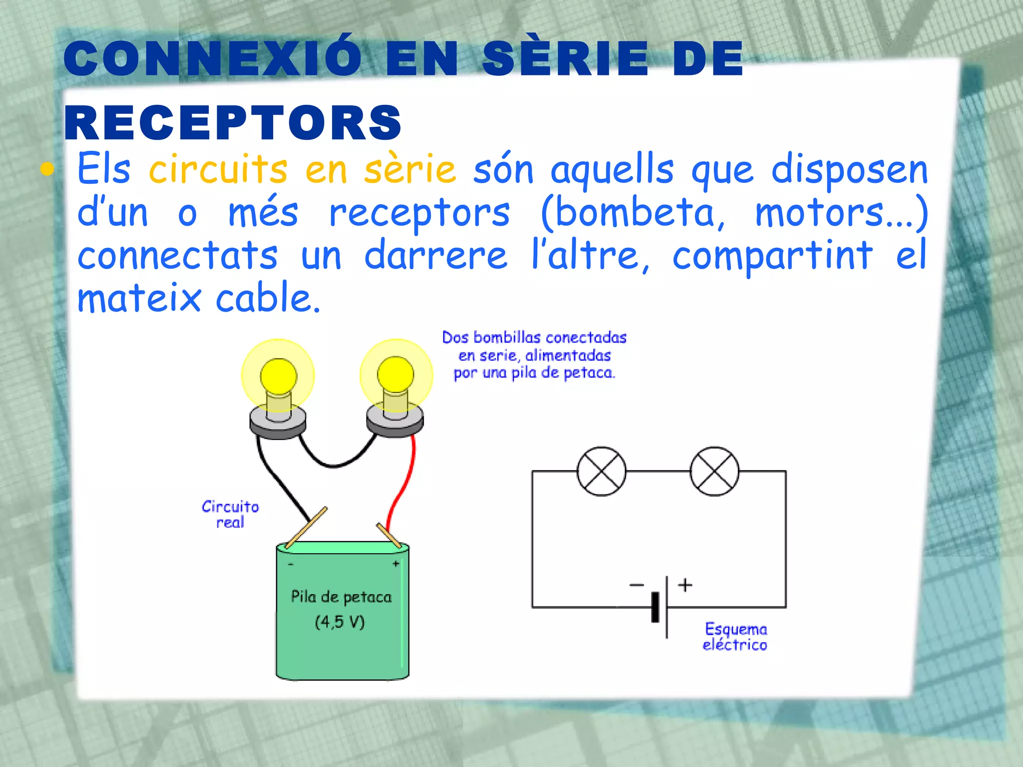 CONNEXIÓ EN SÈRIE DE RECEPTORS Els  circuits en sèrie  són aquells que disposen d’un o més receptors (bombeta, motors...) connectats un darrere l’altre, compartint el mateix cable.  