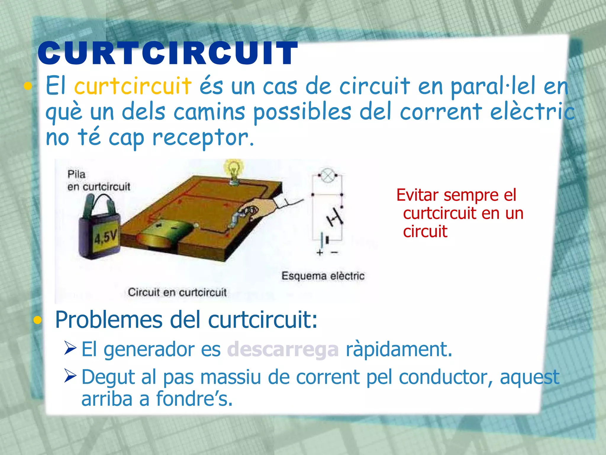CURTCIRCUIT El  curtcircuit  és un cas de circuit en paral·lel en què un dels camins possibles del corrent elèctric no té cap receptor. Problemes del curtcircuit: El generador es  descarrega  ràpidament. Degut al pas massiu de corrent pel conductor, aquest arriba a fondre’s. Evitar sempre el curtcircuit en un circuit  !!! 