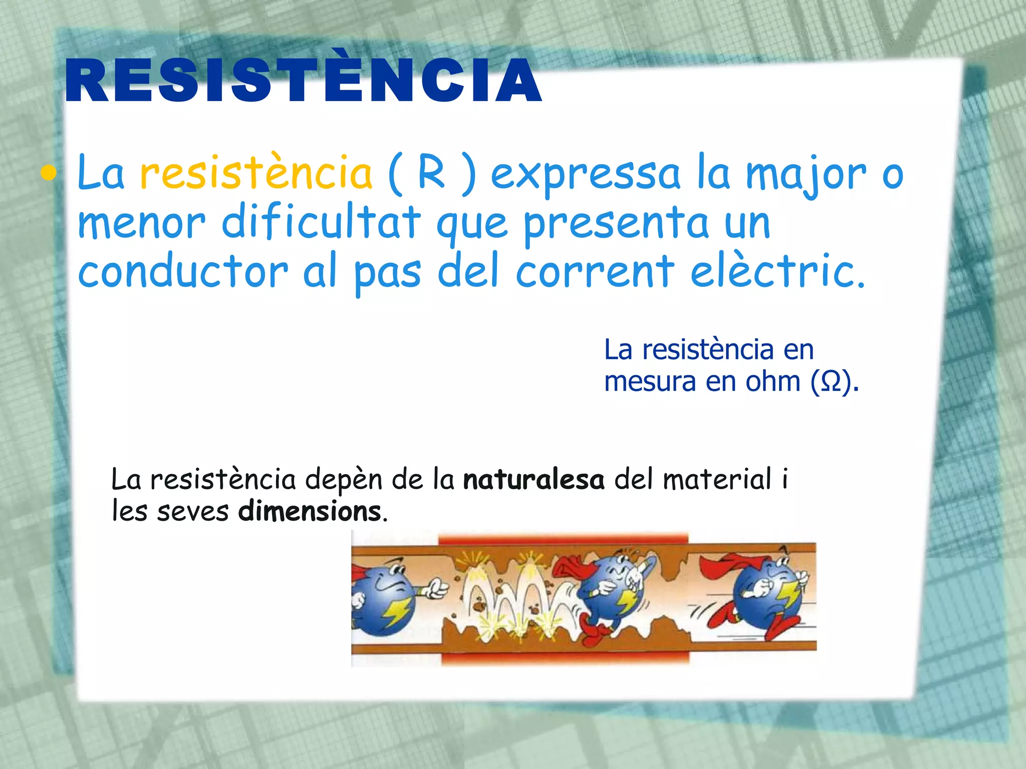 RESISTÈNCIA La  resistència  ( R ) expressa la major o menor dificultat que presenta un conductor al pas del corrent elèctric.  La resistència depèn de la  naturalesa  del material i les seves  dimensions . La resistència en mesura en ohm (Ω). 