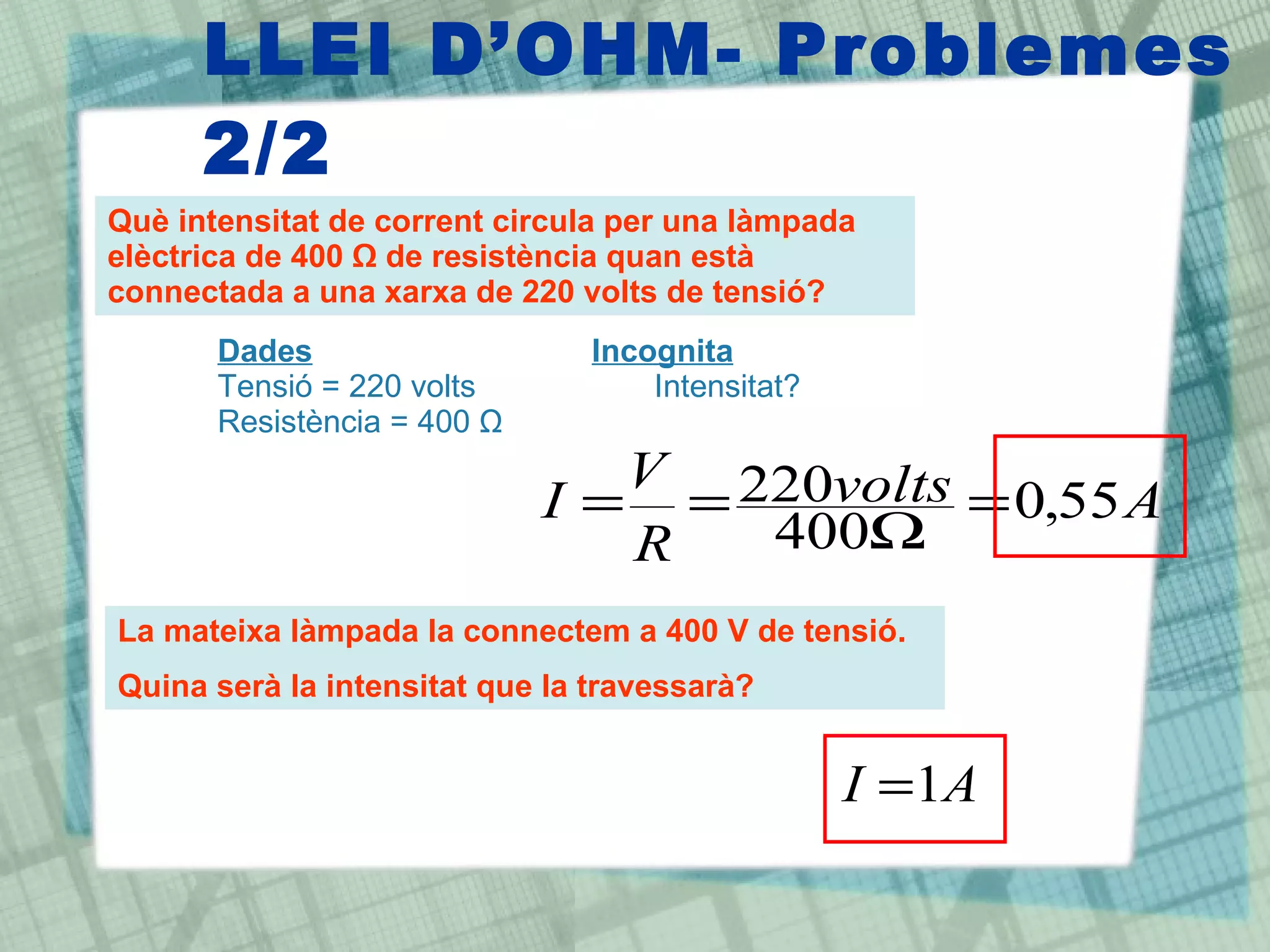 LLEI D’OHM- Problemes 2/2 Què intensitat de corrent circula per una làmpada elèctrica de 400 Ω de resistència quan està connectada a una xarxa de 220 volts de tensió?  Dades Incognita Tensió = 220 volts Intensitat? Resistència = 400  Ω La mateixa làmpada la connectem a 400 V de tensió. Quina serà la intensitat que la travessarà? 