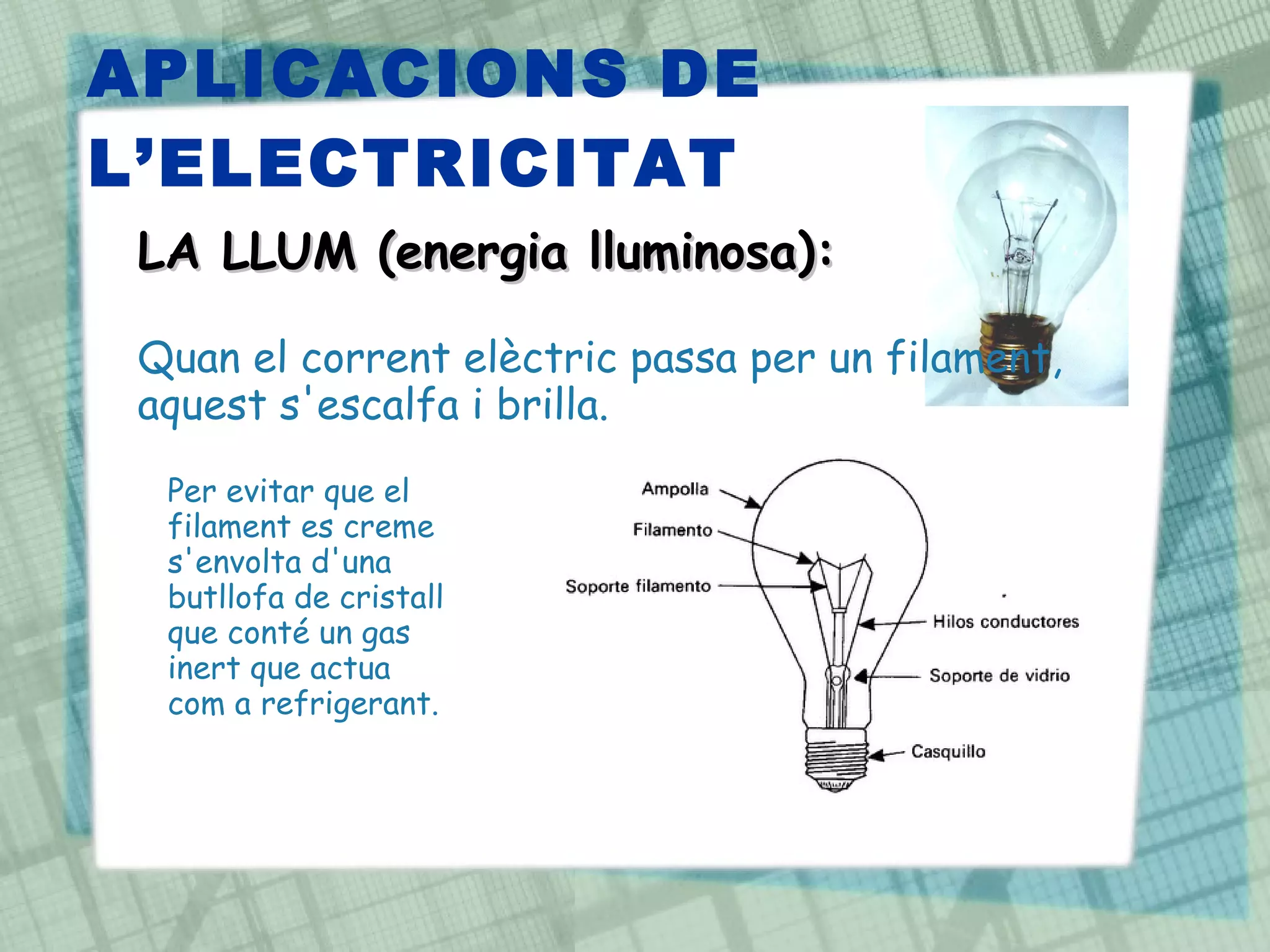 APLICACIONS DE L’ELECTRICITAT LA LLUM (energia lluminosa): Quan el corrent elèctric passa per un filament, aquest s'escalfa i brilla.  Per evitar que el filament es creme s'envolta d'una butllofa de cristall que conté un gas inert que actua com a refrigerant. 