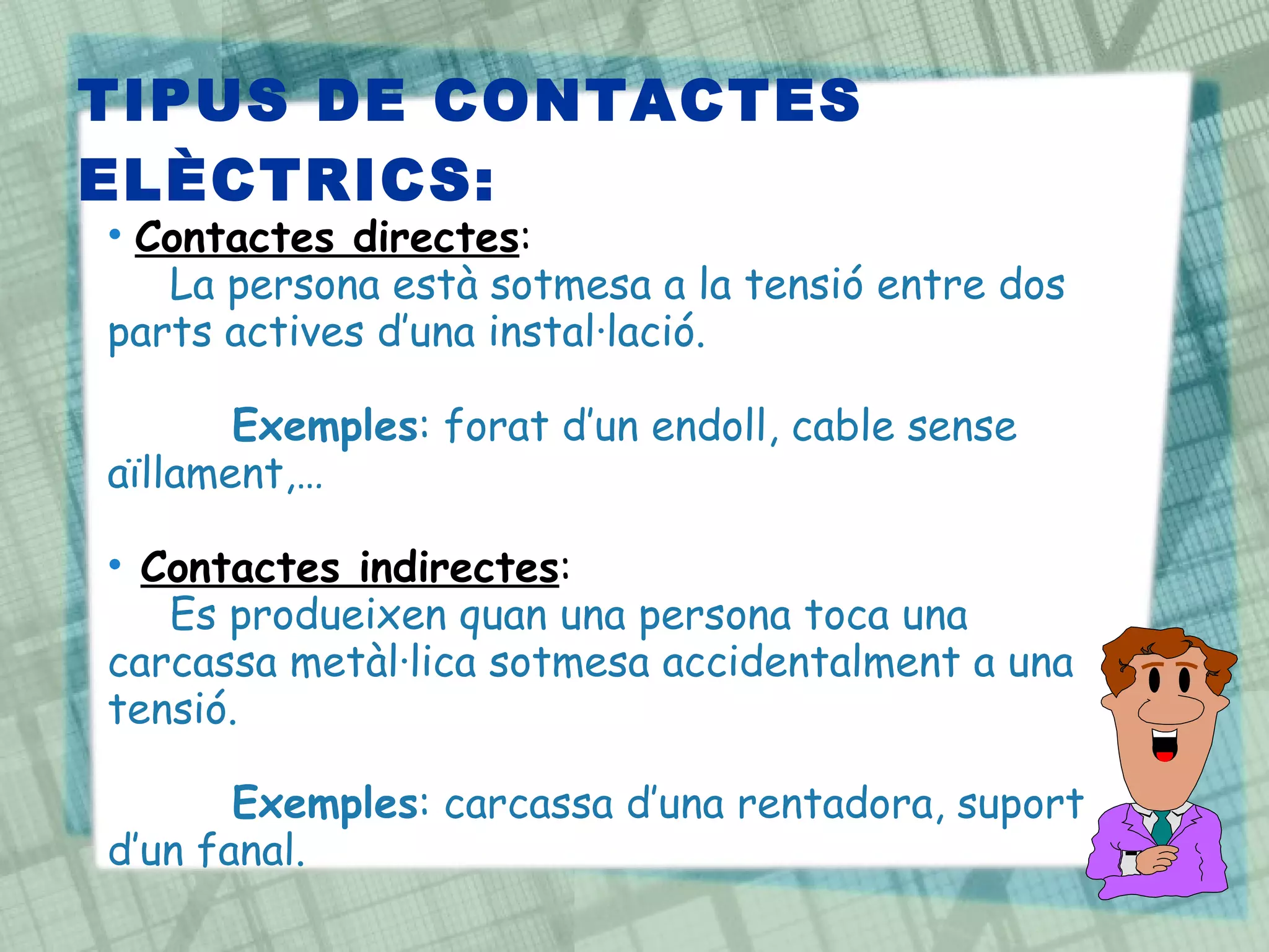 TIPUS DE CONTACTES ELÈCTRICS: Contactes directes :  La persona està sotmesa a la tensió entre dos parts actives d’una instal·lació. Exemples : forat d’un endoll, cable sense aïllament,… Contactes indirectes :  Es produeixen quan una persona toca una carcassa metàl·lica sotmesa accidentalment a una tensió.  Exemples : carcassa d’una rentadora, suport d’un fanal. 