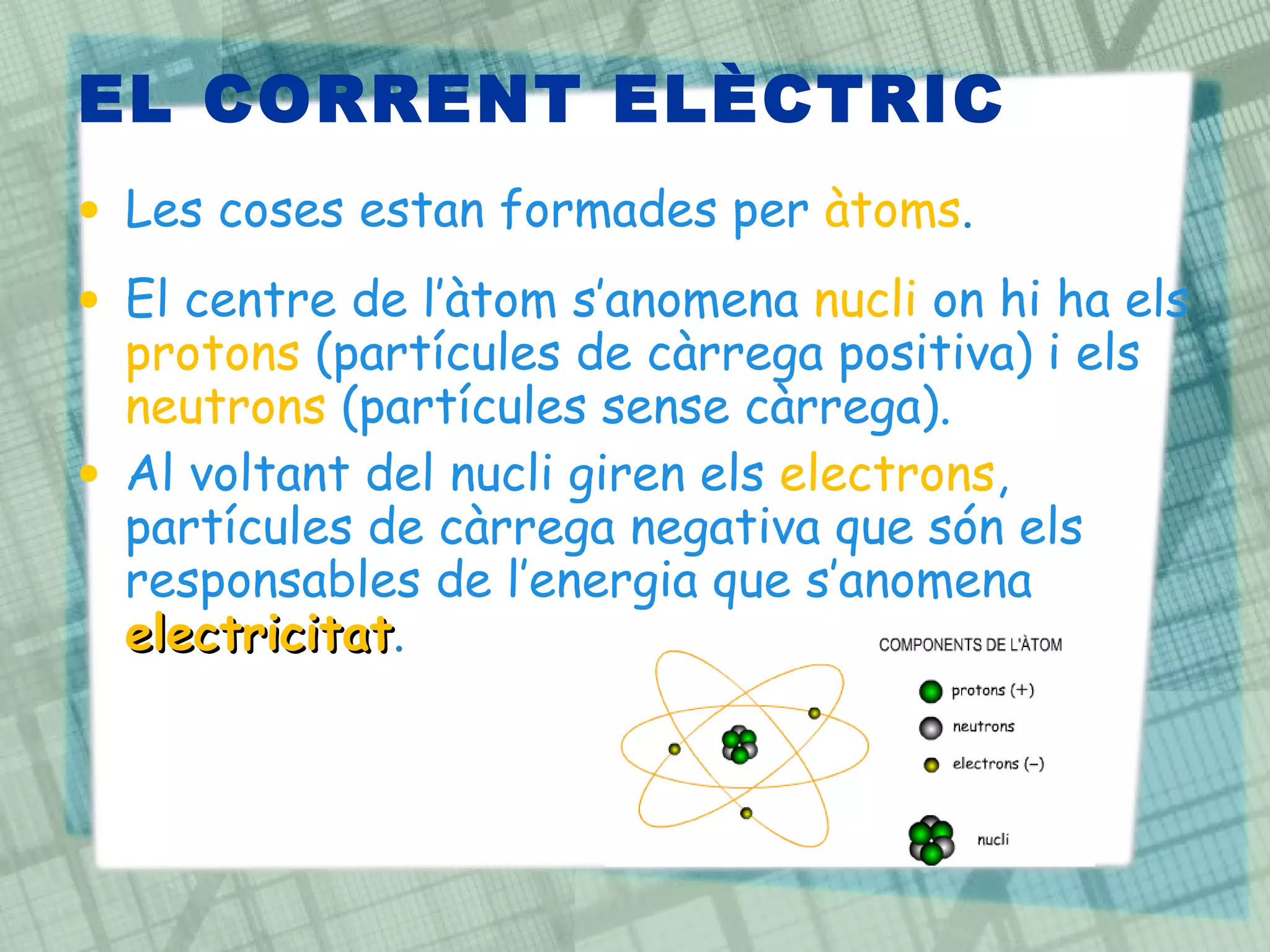 EL CORRENT ELÈCTRIC Les coses estan formades per  àtoms . El centre de l’àtom s’anomena  nucli  on hi ha els  protons  (partícules de càrrega positiva) i els  neutrons  (partícules sense càrrega).  Al voltant del nucli giren els  electrons , partícules de càrrega negativa que són els responsables de l’energia que s’anomena  electricitat . 