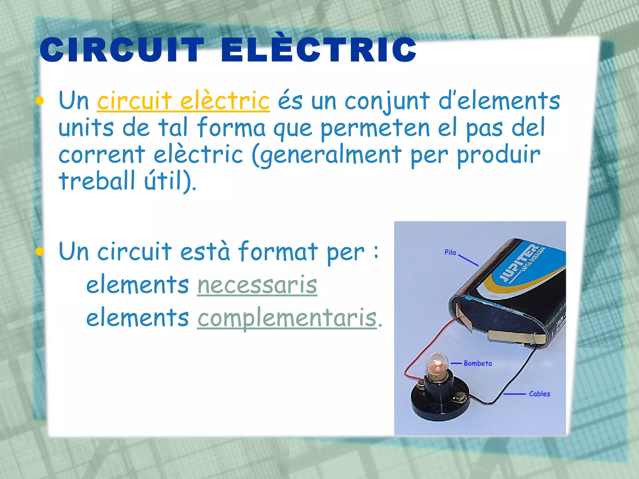 CIRCUIT ELÈCTRIC Un  circuit elèctric   és un conjunt d’elements units de tal forma que permeten el pas del corrent elèctric (generalment per produir treball útil). Un circuit està format per : elements  necessaris   elements  complementaris . 