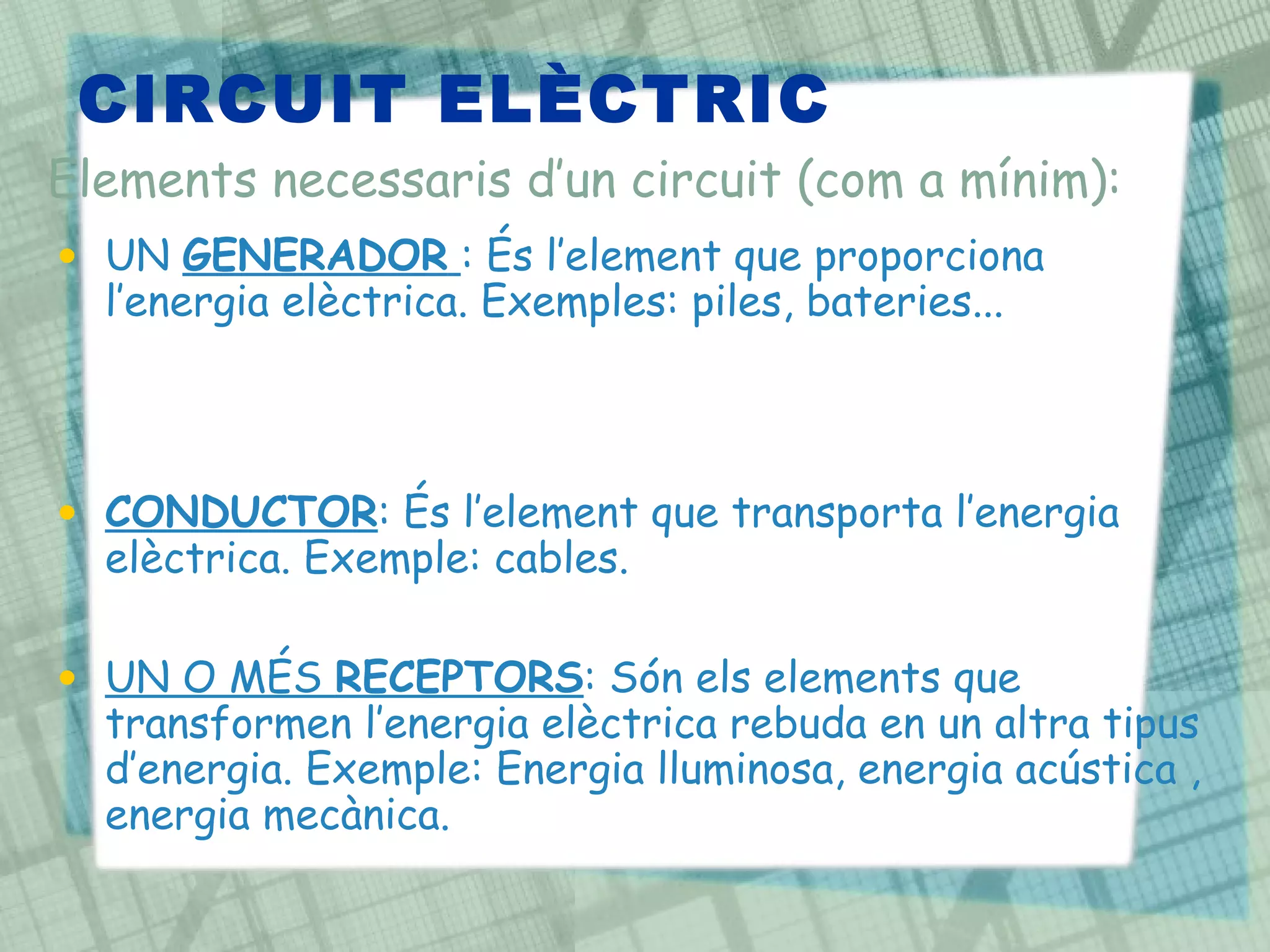 CIRCUIT ELÈCTRIC  UN  GENERADOR   : És l’element que proporciona l’energia elèctrica. Exemples: piles, bateries...  CONDUCTOR : És l’element que transporta l’energia elèctrica. Exemple: cables. UN O MÉS  RECEPTORS : Són els elements que transformen l’energia elèctrica rebuda en un altra tipus d’energia. Exemple: Energia lluminosa, energia acústica , energia mecànica.  Elements necessaris d’un circuit (com a mínim): 