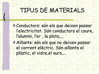 TIPUS DE MATERIALS Conductors: són els que deixen passar l’electricitat. Són conductors el coure, l’alumini, l’or , la plata,... Aïllants: són els que no deixen passar el corrent elèctric. Són aïllants el plàstic, el vidre,el suro,... 