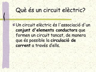 Què és un circuit elèctric? Un circuit elèctric  és  l'associació d'un  conjunt d'elements conductors  que formen un circuit tancat, de manera que és possible la  circulació de   corrent  a través d’ells. 