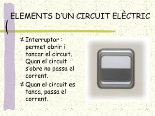 ELEMENTS D’UN CIRCUIT ELÈCTRIC Interruptor : permet obrir i tancar el circuit. Quan el circuit s’obre no passa el corrent. Quan el circuit es tanca, passa el corrent. 