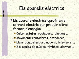 Els aparells elèctrics Els aparells elèctrics aprofiten el corrent elèctric per produir altres formes d’energia: Calor: estufes, radiadors,  planxes,... Moviment: rentadores, batedores,... Llum: bombetes, ordinadors, televisors,... So: equips de música, timbres, alarmes,... 