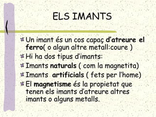 ELS IMANTS Un imant és un cos capaç  d’atreure el ferro ( o algun altre metall:coure ) Hi ha dos tipus d’imants: Imants  naturals  ( com la magnetita) Imants  artificials  ( fets per l’home) El  magnetisme  és la propietat que tenen els imants d’atreure altres imants o alguns metalls. 