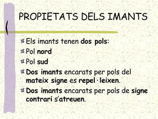 PROPIETATS DELS IMANTS Els imants tenen  dos pols : Pol  nord Pol  sud Dos imants  encarats per pols del  mateix signe  es  repel·leixen . Dos imants  encarats per pols de  signe   contrari  s’ atreuen . 