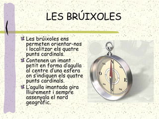 LES BRÚIXOLES Les brúixoles ens permeten orientar-nos i localitzar els quatre punts cardinals. Contenen un imant petit en forma d’agulla al centre d’una esfera on s’indiquen els quatre punts cardinals. L’agulla imantada gira lliurement i sempre assenyala el nord geogràfic. 