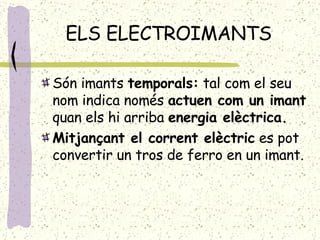 ELS ELECTROIMANTS Són imants  temporals:  tal com el seu nom indica només  actuen com un imant  quan els hi arriba  energia elèctrica. Mitjançant el corrent elèctric  es pot convertir un tros de ferro en un imant. 