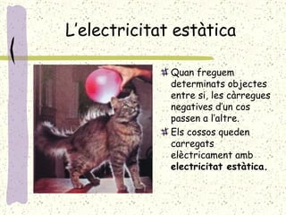 L’electricitat estàtica Quan freguem determinats objectes entre si, les càrregues negatives d’un cos passen a l’altre. Els cossos queden carregats elèctricament amb  electricitat estàtica. 