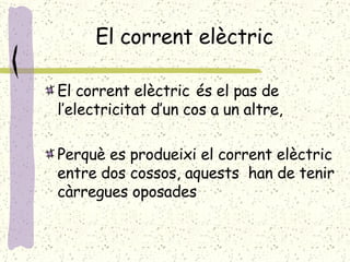 El corrent elèctric El corrent elèctric   és el pas de l’electricitat d’un cos a un altre, Perquè es produeixi el corrent elèctric entre dos cossos, aquests  han de tenir càrregues oposades 