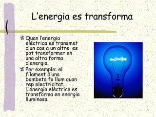 L’energia es transforma Quan l’energia elèctrica es transmet d’un cos a un altre  es pot transformar en una altra forma d’energia. Per exemple: el filament d’una bombeta fa llum quan rep electricitat. L’energia elèctrica es transforma en energia lluminosa. 