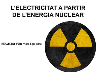 L’ELECTRICITAT A PARTIR
DE L’ENERGIA NUCLEAR
REALITZAT PER: Marc Eguiburu
 