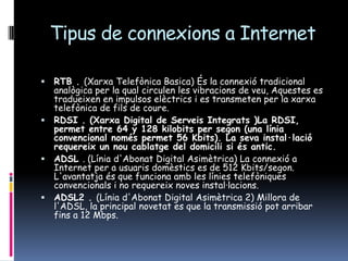 Tipus de connexions a InternetRTB . (Xarxa Telefònica Basica) És la connexió tradicional analògica per la qual circulen les vibracions de veu, Aquestes es tradueixen en impulsos elèctrics i es transmeten per la xarxa telefònica de fils de coure.RDSI . (Xarxa Digital de Serveis Integrats )La RDSI, permet entre 64 y 128 kilobits per segon (una línia convencional només permet 56 Kbits). La seva instal·lació requereix un nou cablatge del domicili si és antic.ADSL . (Línia d'Abonat Digital Asimètrica) La connexió a Internet per a usuaris domèstics es de 512 Kbits/segon. L'avantatja és que funciona amb les línies telefòniques convencionals i no requereix noves instal·lacions. ADSL2 . (Línia d'Abonat Digital Asimètrica 2) Millora de l'ADSL, la principal novetat es que la transmissió pot arribar fins a 12 Mbps.