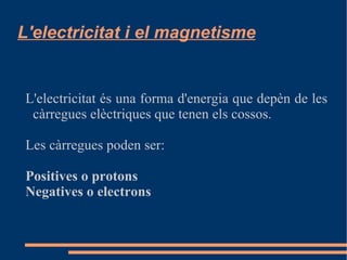 L'electricitat és una forma d'energia que depèn de les càrregues elèctriques que tenen els cossos. Les càrregues poden ser: Positives o protons Negatives o electrons L'electricitat i el magnetisme 