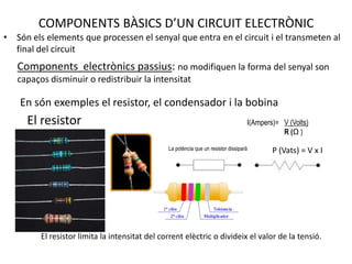 COMPONENTS BÀSICS D’UN CIRCUIT ELECTRÒNICSón els elements que processen el senyal que entra en el circuit i el transmeten al final del circuitComponents  electrònics passius: no modifiquen la forma del senyal son capaços disminuir o redistribuir la intensitatEn són exemples el resistor, el condensador i la bobinaEl resistorI(Ampers)=   V (Volts)                                                        R (Ω )La potència que un resistor dissiparà P (Vats) = V x IEl resistor limita la intensitat del corrent elèctric o divideix el valor de la tensió.