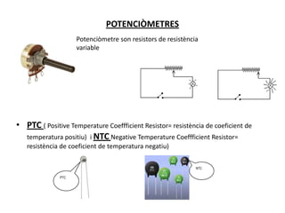 POTENCIÒMETRESPotenciòmetre son resistors de resistència variablePTC (Positive Temperature Coeffficient Resistor= resistència de coeficient de temperatura positiu)  i NTCNegative Temperature Coeffficient Resistor= resistència de coeficient de temperatura negatiu) NTCPTC