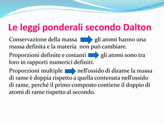 Le leggi ponderali secondo Dalton
Conservazione della massa gli atomi hann0 una
massa definita e la materia non può cambiare.
Proporzioni definite e costanti gli atomi sono tra
loro in rapporti numerici definiti.
Proporzioni multiple nell’ossido di dirame la massa
di rame è doppia rispetto a quella contenuta nell’ossido
di rame, perché il primo composto contiene il doppio di
atomi di rame rispetto al secondo.
 