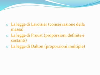 o La legge di Lavoisier (conservazione della
massa)
o La legge di Proust (proporzioni definite e
costanti)
o La legge di Dalton (proporzioni multiple)
 